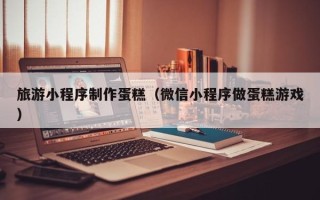 资阳旅游小程序制作蛋糕（微信小程序做蛋糕游戏）